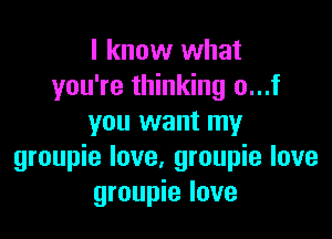 I know what
you're thinking o...f

you want my
groupie love, groupie love
groupie love