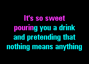 It's so sweet
pouring you a drink
and pretending that

nothing means anything
