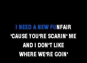 IHEED A NEW FUNFAIB
'CAUSE YOU'RE SCARIH' ME
AND I DON'T LIKE

WHERE WE'RE GOIH' l