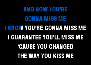 AND HOW YOU'RE
GONNA MISS ME
I KNOW YOU'RE GONNA MISS ME
I GUARANTEE YOU'LL MISS ME
'CAUSE YOU CHANGED
THE WAY YOU KISS ME