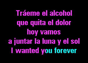 Treieme el alcohol
que quita el dolor

hoy vamos
a iuntar la luna y el sol
I wanted you forever