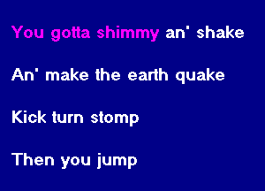 You gotta shimmy an' shake

An' make the earlh quake

Kick turn stomp

Then you jump