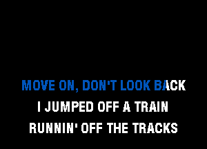 MOVE 0, DON'T LOOK BACK
I JUMPED OFF A TRAIN
RUHHIH' OFF THE TRACKS