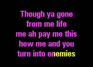 Though ya gone
from me life

me ah pay me this
how me and you
turn into enemies
