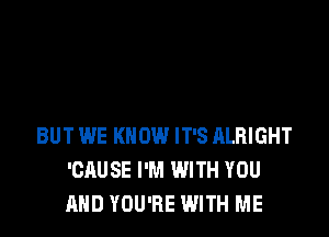 BUT WE KNOW IT'S ALRIGHT
'CAUSE I'M WITH YOU
AND YOU'RE WITH ME