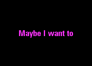 Maybe I want to