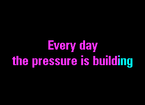 Every day

the pressure is building