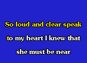 So loud and clear speak
to my heart I knew that

she must be near