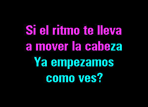 Si el ritmo te lleva
a mover la caheza

Ya empezamos
como ves?