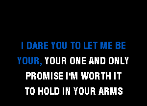 l DARE YOU TO LET ME BE
YOUR, YOUR ONE AND ONLY
PROMISE I'M WORTH IT
TO HOLD IN YOUR ARMS