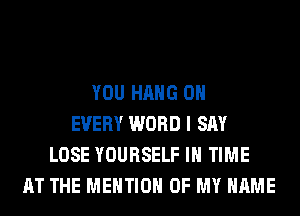 YOU HANG 0H
EVERY WORD I SAY
LOSE YOURSELF IN TIME
AT THE MENTION OF MY NAME