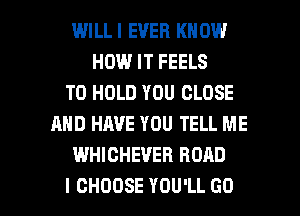 WILLI EVER KNOW
HOUUITFEELS
TO HOLD YOU CLOSE
AND HAVE YOU TELL ME
WHICHEVER ROAD

I CHOOSE YOU'LL GO l