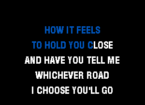 HOUUITFEELS
TO HOLD YOU CLOSE
AND HAVE YOU TELL ME
WHICHEVER ROAD

I CHOOSE YOU'LL GO l