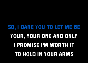 SO, I DARE YOU TO LET ME BE
YOUR, YOUR ONE AND ONLY
I PROMISE I'M WORTH IT
TO HOLD IN YOUR ARMS
