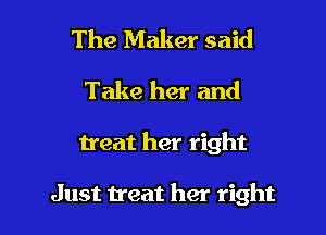 The Maker said
Take her and

treat her right

Just treat her right I