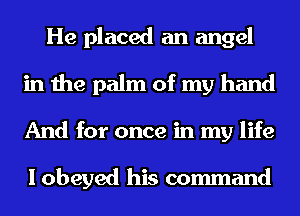 He placed an angel
in the palm of my hand
And for once in my life

I obeyed his command