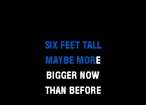 SIX FEET TALL

MAYBE MORE
BIGGER NOW
THAH BEFORE