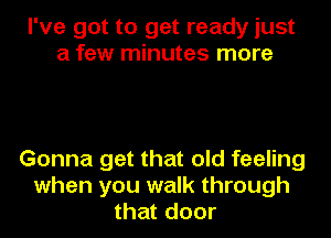 I've got to get ready just
a few minutes more

Gonna get that old feeling
when you walk through
that door