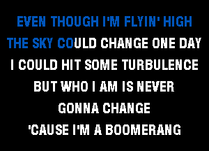 EVEN THOUGH I'M FLYIH' HIGH
THE SKY COULD CHANGE ONE DAY
I COULD HIT SOME TURBULEHCE
BUT WHO I AM IS NEVER
GONNA CHANGE
'CAUSE I'M A BOOMERANG