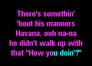 There's somethin'

'hout his manners

Havana, ooh na-na
he didn't walk up with
that How you doin'?