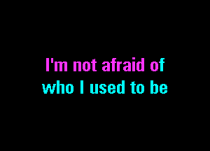 I'm not afraid of

who I used to be
