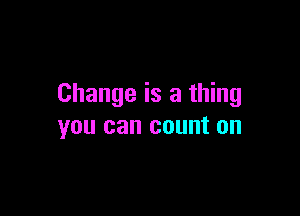 Change is a thing

you can count on