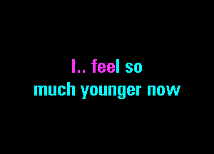 L.feelso

much younger now