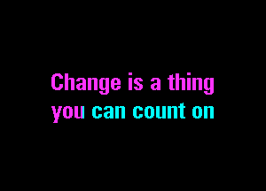 Change is a thing

you can count on