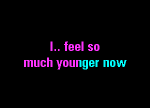 L.feelso

much younger now