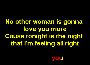 No other woman is gonna
love you more
Cause tonight is the night
that I'm feeling all right

you