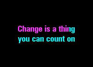 Change is a thing

you can count on