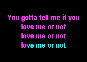 You gotta tell me if you
love me or not

love me or not
love me or not