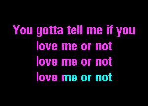 You gotta tell me if you
love me or not

love me or not
love me or not