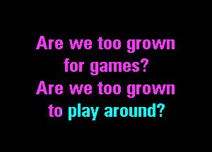 Are we too grown
for games?

Are we too grown
to play around?