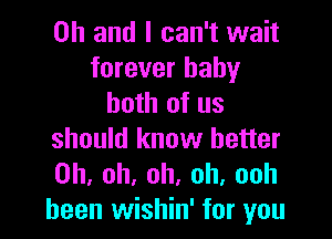 Oh and I can't wait
forever baby
both of us

should know better
Oh. oh, oh, oh, ooh
been wishin' for you