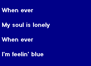 When ever

My soul is lonely

When ever

I'm feelin' blue