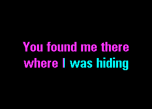 You found me there

where I was hiding