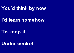 You'd think by now

I'd learn somehow
To keep it

Under control