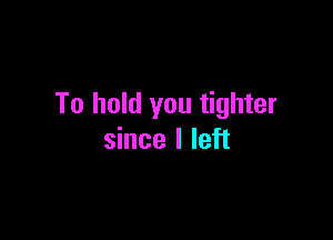 To hold you tighter

since I left