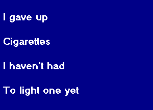 I gave up
Cigarettes

I haven't had

To light one yet