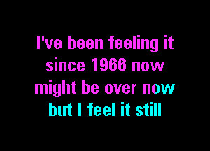 I've been feeling it
since 1966 now

might be over now
but I feel it still