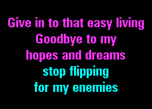 Give in to that easy living
Goodbye to my

hopes and dreams
stop flipping
for my enemies