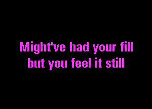 Might've had your fill

but you feel it still