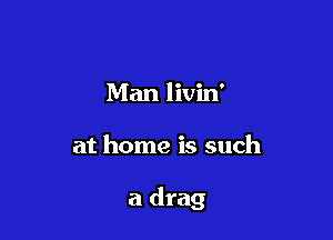 Man livin'

at home is such

a drag