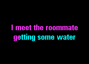 I meet the roommate

getting some water