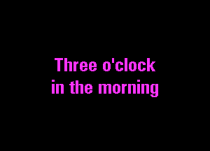 Three o'clock

in the morning