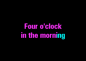Four o'clock

in the morning