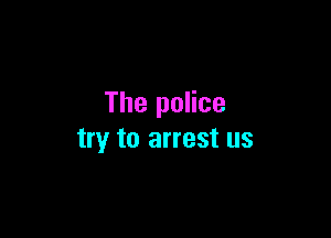 The police

try to arrest us