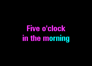 Five o'clock

in the morning