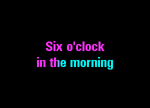 Six o'clock

in the morning